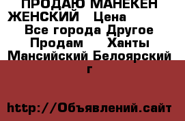 ПРОДАЮ МАНЕКЕН ЖЕНСКИЙ › Цена ­ 15 000 - Все города Другое » Продам   . Ханты-Мансийский,Белоярский г.